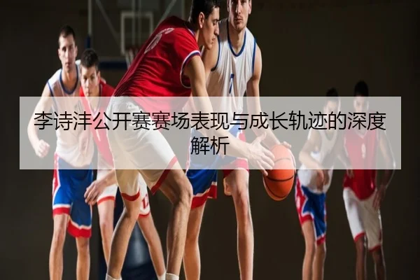 李诗沣公开赛赛场表现与成长轨迹的深度解析