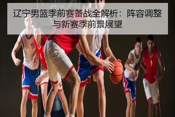 辽宁男篮季前赛备战全解析：阵容调整与新赛季前景展望
