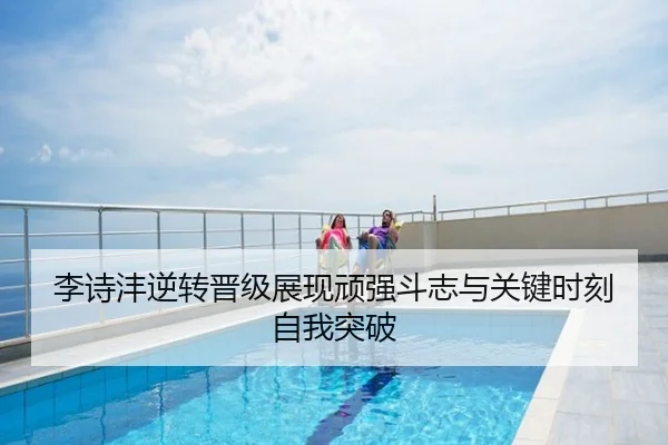 李诗沣逆转晋级展现顽强斗志与关键时刻自我突破