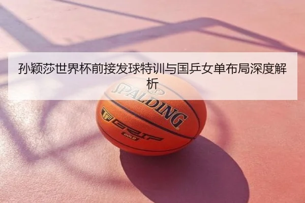 孙颖莎世界杯前接发球特训与国乒女单布局深度解析