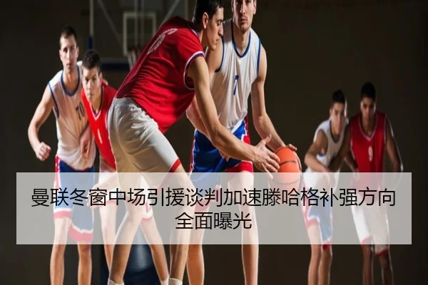 曼联冬窗中场引援谈判加速滕哈格补强方向全面曝光