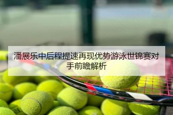 潘展乐中后程提速再现优势游泳世锦赛对手前瞻解析