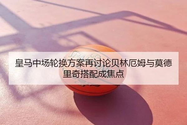 皇马中场轮换方案再讨论贝林厄姆与莫德里奇搭配成焦点