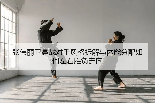 张伟丽卫冕战对手风格拆解与体能分配如何左右胜负走向