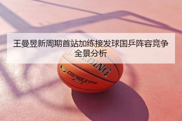 王曼昱新周期首站加练接发球国乒阵容竞争全景分析
